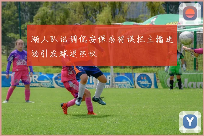 湖人队记调侃安保或将误拦主播进场引发球迷热议