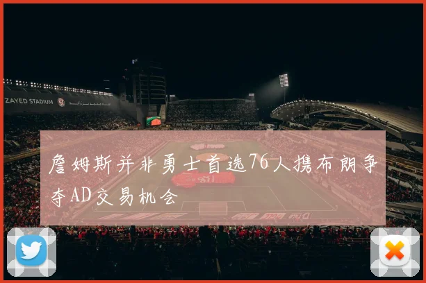 詹姆斯并非勇士首选76人携布朗争夺AD交易机会