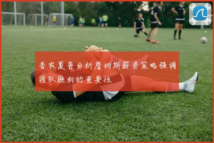 香农夏普分析詹姆斯薪资策略强调团队胜利的重要性