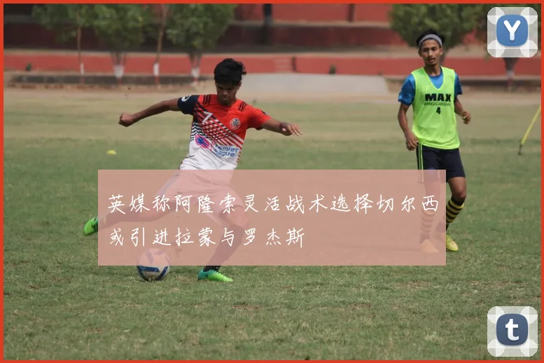 英媒称阿隆索灵活战术选择切尔西或引进拉蒙与罗杰斯