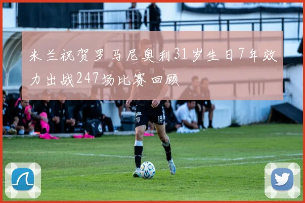 米兰祝贺罗马尼奥利31岁生日7年效力出战247场比赛回顾