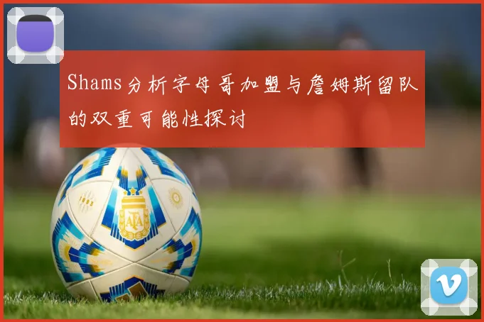 Shams分析字母哥加盟与詹姆斯留队的双重可能性探讨