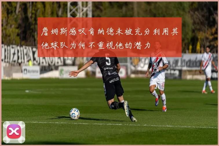 詹姆斯感叹肯纳德未被充分利用其他球队为何不重视他的潜力