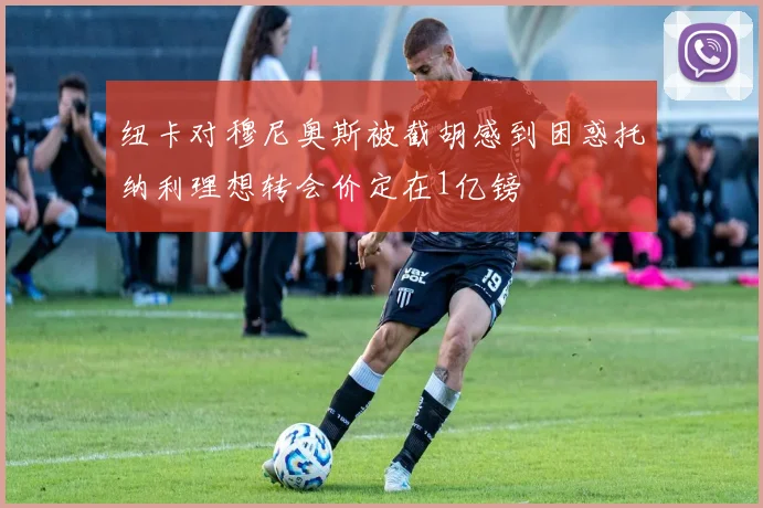 纽卡对穆尼奥斯被截胡感到困惑托纳利理想转会价定在1亿镑