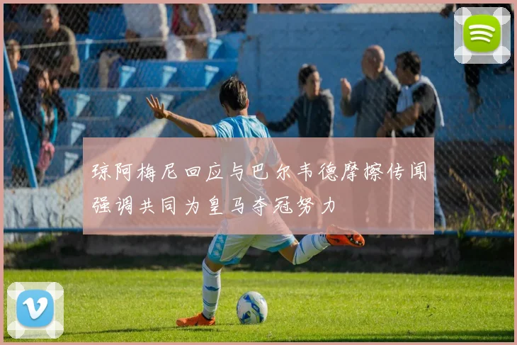 琼阿梅尼回应与巴尔韦德摩擦传闻强调共同为皇马夺冠努力
