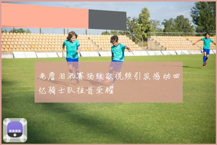 老詹泪洒赛场致敬视频引发感动回忆骑士队往昔荣耀