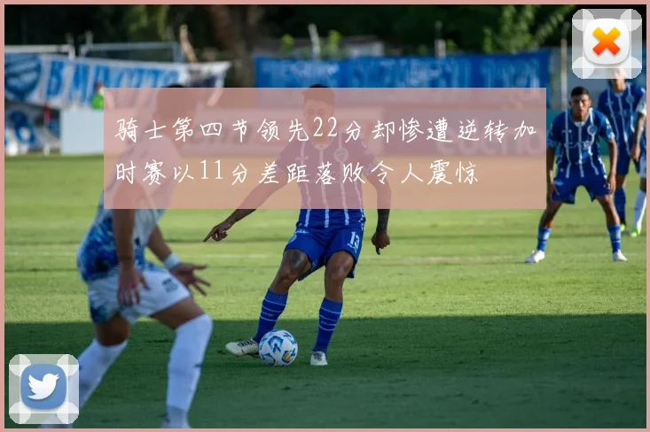 骑士第四节领先22分却惨遭逆转加时赛以11分差距落败令人震惊