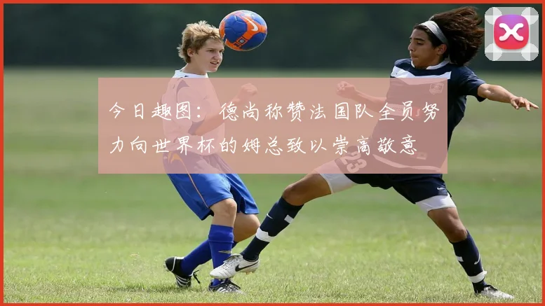今日趣图：德尚称赞法国队全员努力向世界杯的姆总致以崇高敬意