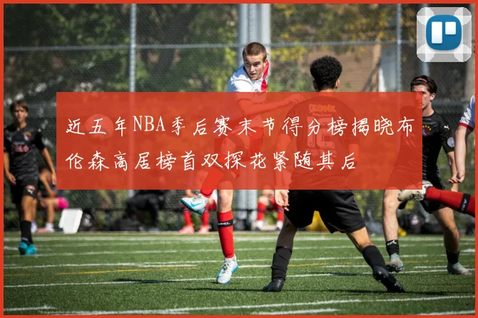 近五年NBA季后赛末节得分榜揭晓布伦森高居榜首双探花紧随其后