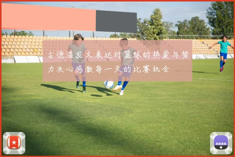 古德温发文表达对篮球的热爱与努力决心感激每一天的比赛机会