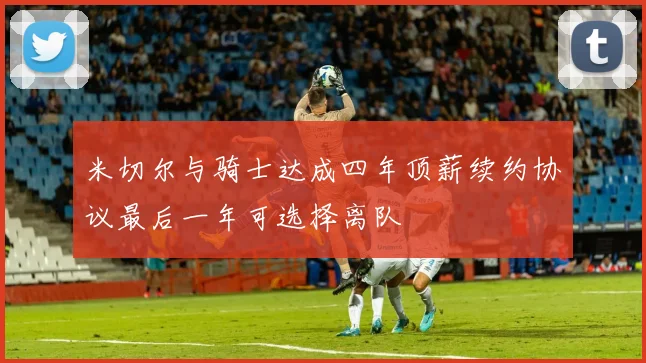 米切尔与骑士达成四年顶薪续约协议最后一年可选择离队