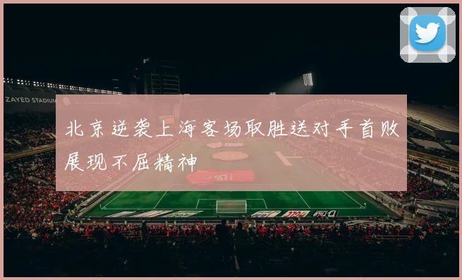 北京逆袭上海客场取胜送对手首败展现不屈精神