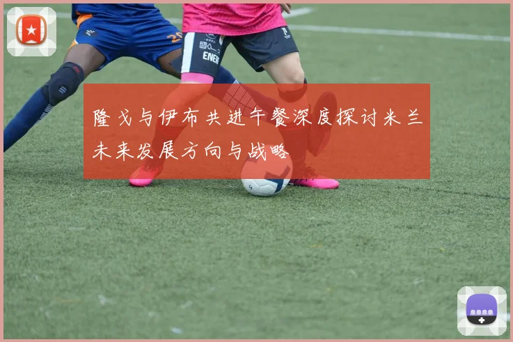 隆戈与伊布共进午餐深度探讨米兰未来发展方向与战略