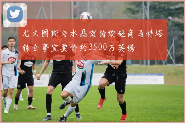 尤文图斯与水晶宫持续磋商马特塔转会事宜要价约3500万英镑