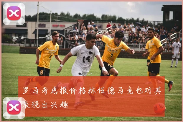 罗马考虑报价格林伍德马竞也对其表现出兴趣