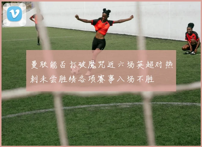 曼联能否打破魔咒近六场英超对热刺未尝胜绩各项赛事八场不胜
